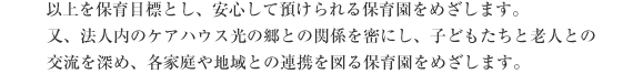 以上を保育目標とし、安心して預けられる保育園をめざします。
又、法人内のケアハウス光の郷との関係を密にし、子どもたちと老人との交流を深め、各家庭や地域との連携を図る保育園をめざします。